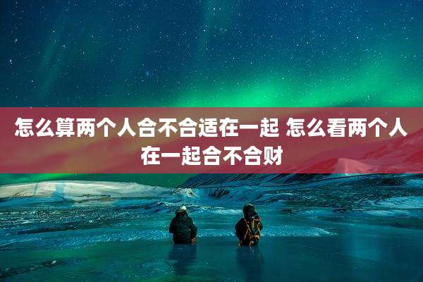 怎么算两个人合不合适在一起 怎么看两个人在一起合不合财