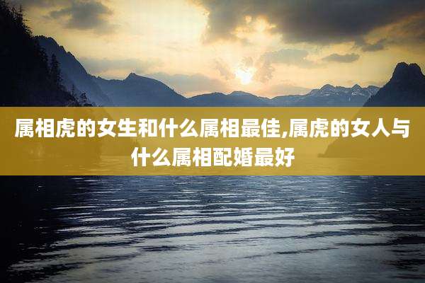 属相虎的女生和什么属相最佳,属虎的女人与什么属相配婚最好