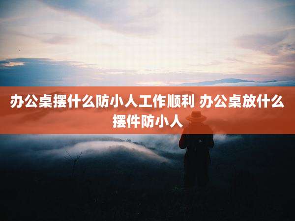 办公桌摆什么防小人工作顺利 办公桌放什么摆件防小人