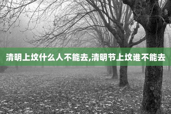 清明上坟什么人不能去,清明节上坟谁不能去
