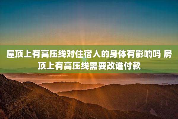 屋顶上有高压线对住宿人的身体有影响吗 房顶上有高压线需要改谁付款
