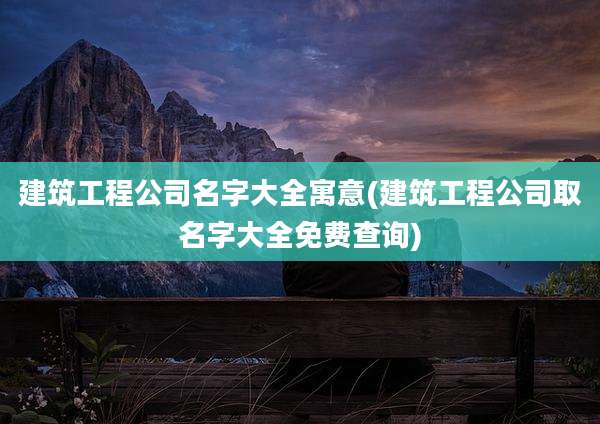 建筑工程公司名字大全寓意(建筑工程公司取名字大全免费查询)