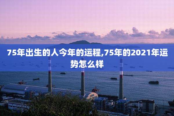 75年出生的人今年的运程,75年的2021年运势怎么样