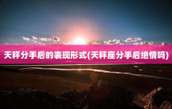 天秤分手后的表现形式(天秤座分手后绝情吗)