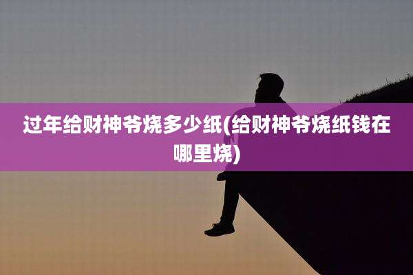 过年给财神爷烧多少纸(给财神爷烧纸钱在哪里烧)