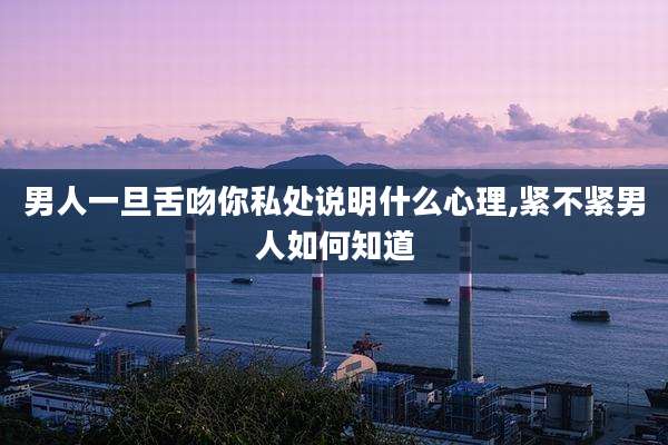 男人一旦舌吻你私处说明什么心理,紧不紧男人如何知道