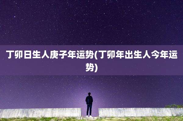 丁卯日生人庚子年运势(丁卯年出生人今年运势)