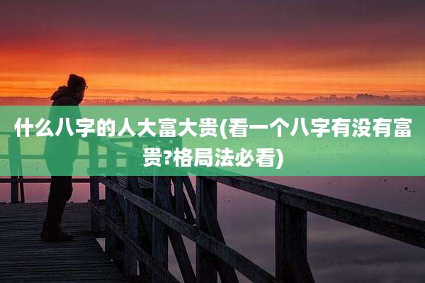 什么八字的人大富大贵(看一个八字有没有富贵?格局法必看)