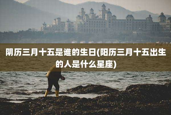 阴历三月十五是谁的生日(阳历三月十五出生的人是什么星座)