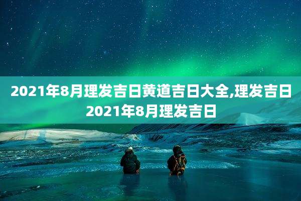 2021年8月理发吉日黄道吉日大全,理发吉日2021年8月理发吉日