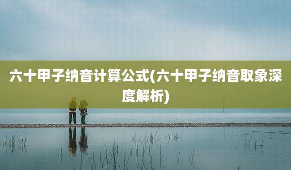 六十甲子纳音计算公式(六十甲子纳音取象深度解析)
