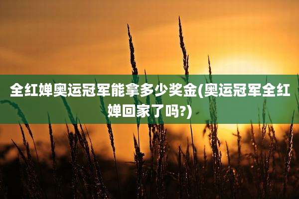全红婵奥运冠军能拿多少奖金(奥运冠军全红婵回家了吗?)