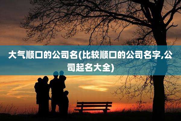 大气顺口的公司名(比较顺口的公司名字,公司起名大全)