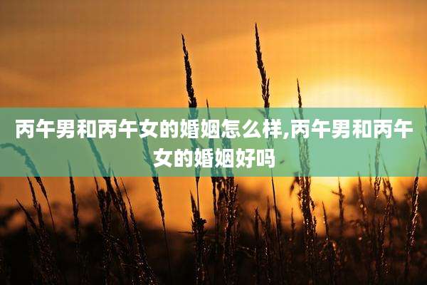 丙午男和丙午女的婚姻怎么样,丙午男和丙午女的婚姻好吗