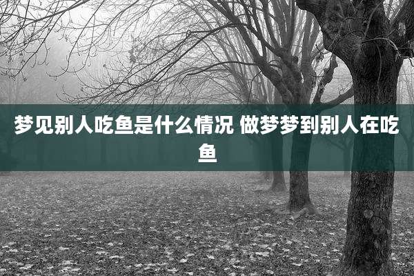 梦见别人吃鱼是什么情况 做梦梦到别人在吃鱼