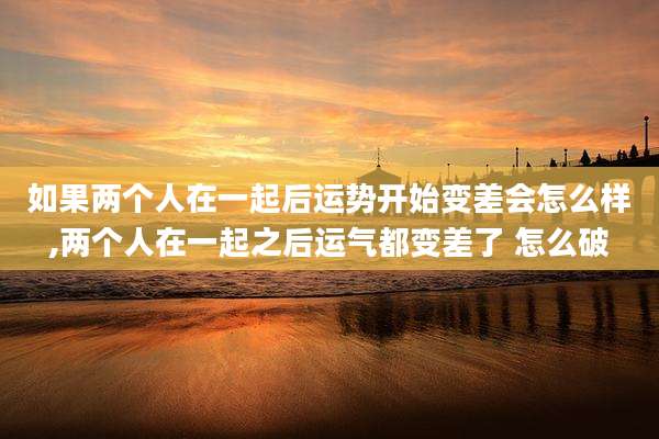 如果两个人在一起后运势开始变差会怎么样,两个人在一起之后运气都变差了 怎么破