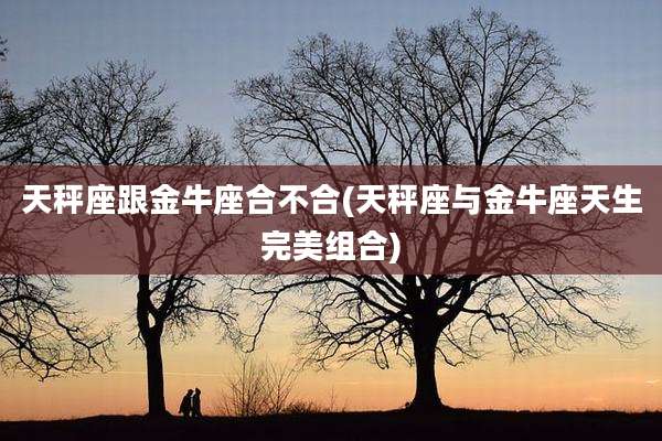 天秤座跟金牛座合不合(天秤座与金牛座天生完美组合)