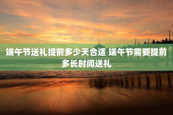 端午节送礼提前多少天合适 端午节需要提前多长时间送礼
