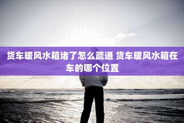 货车暖风水箱堵了怎么疏通 货车暖风水箱在车的哪个位置