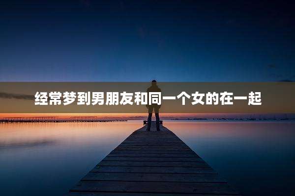 经常梦到男朋友和同一个女的在一起