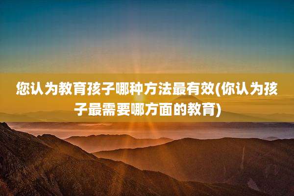 您认为教育孩子哪种方法最有效(你认为孩子最需要哪方面的教育)