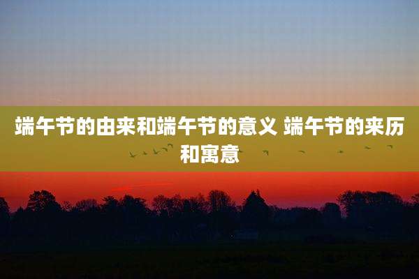 端午节的由来和端午节的意义 端午节的来历和寓意