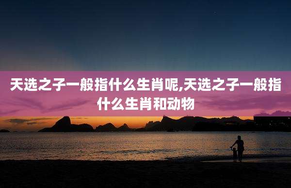 天选之子一般指什么生肖呢,天选之子一般指什么生肖和动物