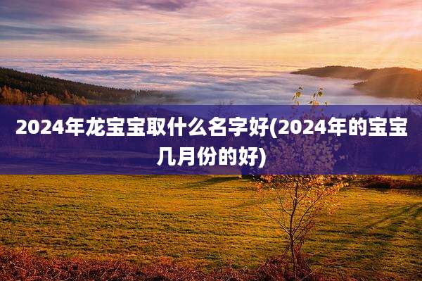 2024年龙宝宝取什么名字好(2024年的宝宝几月份的好)