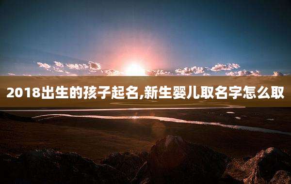 2018出生的孩子起名,新生婴儿取名字怎么取