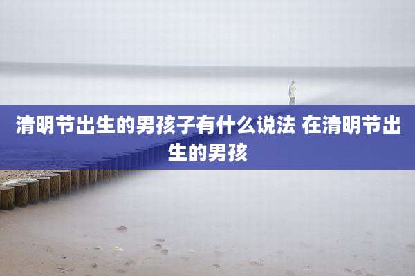 清明节出生的男孩子有什么说法 在清明节出生的男孩