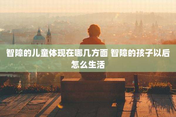 智障的儿童体现在哪几方面 智障的孩子以后怎么生活