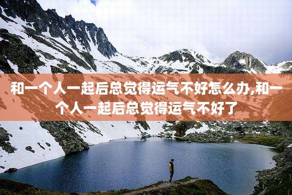 和一个人一起后总觉得运气不好怎么办,和一个人一起后总觉得运气不好了