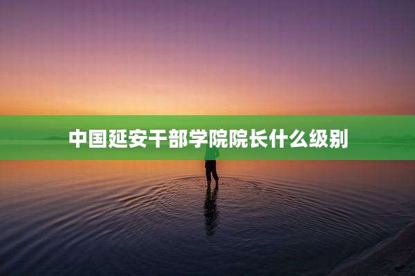中国延安干部学院院长什么级别