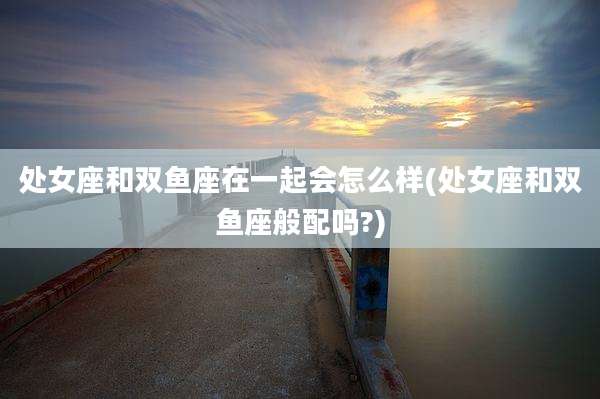 处女座和双鱼座在一起会怎么样(处女座和双鱼座般配吗?)
