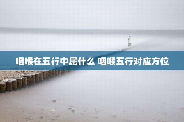 咽喉在五行中属什么 咽喉五行对应方位