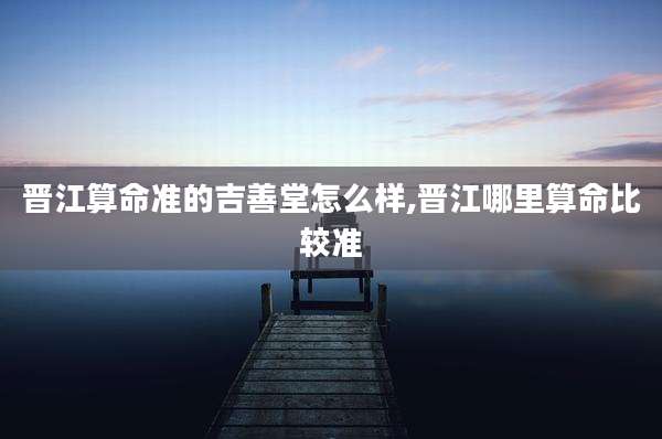 晋江算命准的吉善堂怎么样,晋江哪里算命比较准