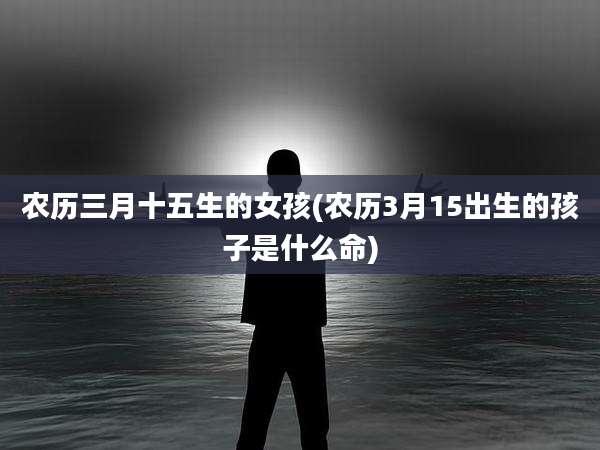 农历三月十五生的女孩(农历3月15出生的孩子是什么命)