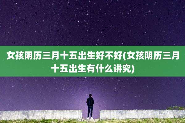 女孩阴历三月十五出生好不好(女孩阴历三月十五出生有什么讲究)