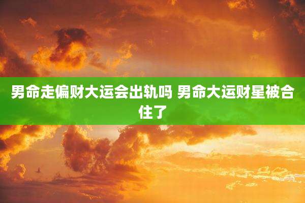 男命走偏财大运会出轨吗 男命大运财星被合住了