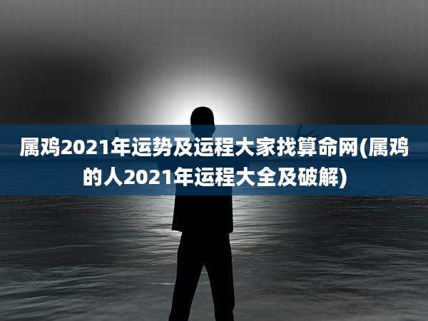 属鸡2021年运势及运程大家找算命网(属鸡的人2021年运程大全及破解)