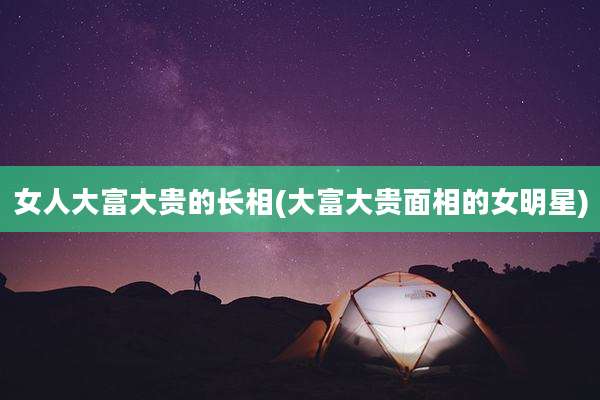 女人大富大贵的长相(大富大贵面相的女明星)