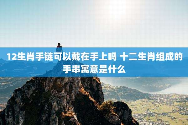 12生肖手链可以戴在手上吗 十二生肖组成的手串寓意是什么
