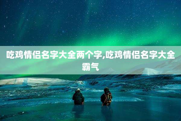 吃鸡情侣名字大全两个字,吃鸡情侣名字大全霸气