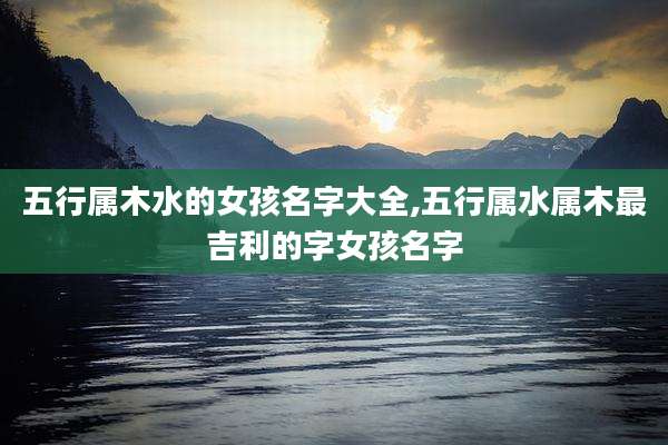 五行属木水的女孩名字大全,五行属水属木最吉利的字女孩名字