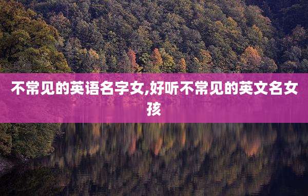 不常见的英语名字女,好听不常见的英文名女孩