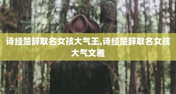 诗经楚辞取名女孩大气王,诗经楚辞取名女孩大气文雅