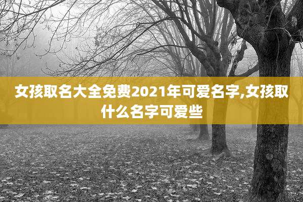 女孩取名大全免费2021年可爱名字,女孩取什么名字可爱些