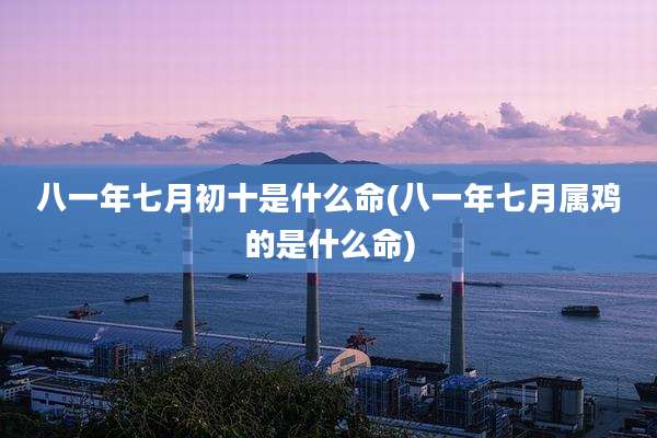 八一年七月初十是什么命(八一年七月属鸡的是什么命)