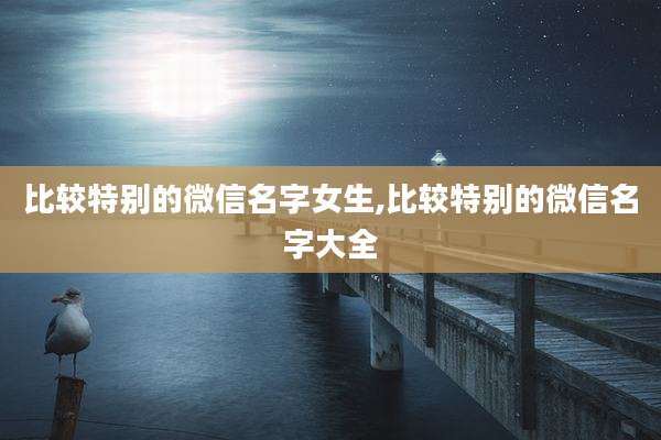 比较特别的微信名字女生,比较特别的微信名字大全