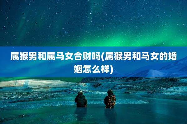 属猴男和属马女合财吗(属猴男和马女的婚姻怎么样)